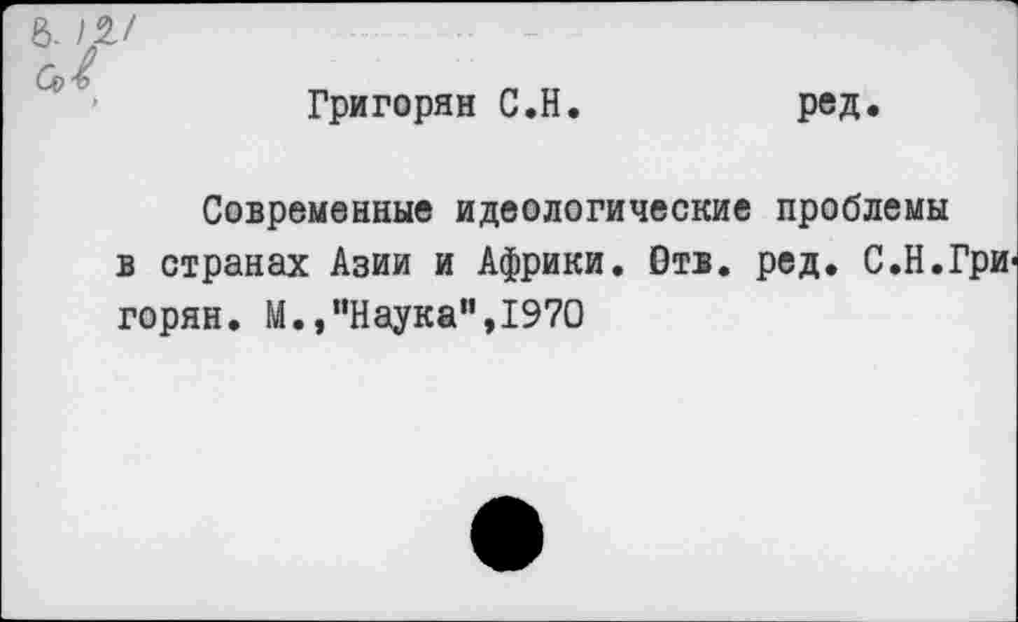 ﻿6- Ш
Григорян С.Н
ред.
Современные идеологические проблемы в странах Азии и Африки. Отв. ред. С.Н.Гри горян. М.,"Наука",1970